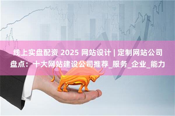 线上实盘配资 2025 网站设计 | 定制网站公司盘点：十大网站建设公司推荐_服务_企业_能力