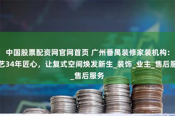 中国股票配资网官网首页 广州番禺装修家装机构：星艺34年匠心，让复式空间焕发新生_装饰_业主_售后服务