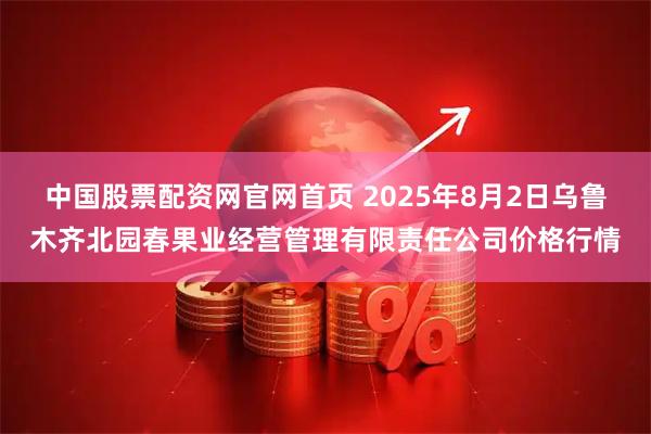 中国股票配资网官网首页 2025年8月2日乌鲁木齐北园春果业经营管理有限责任公司价格行情