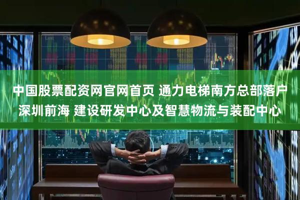 中国股票配资网官网首页 通力电梯南方总部落户深圳前海 建设研发中心及智慧物流与装配中心