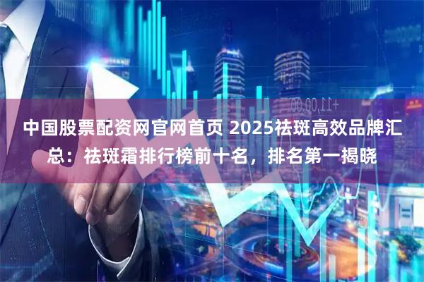中国股票配资网官网首页 2025祛斑高效品牌汇总：祛斑霜排行榜前十名，排名第一揭晓