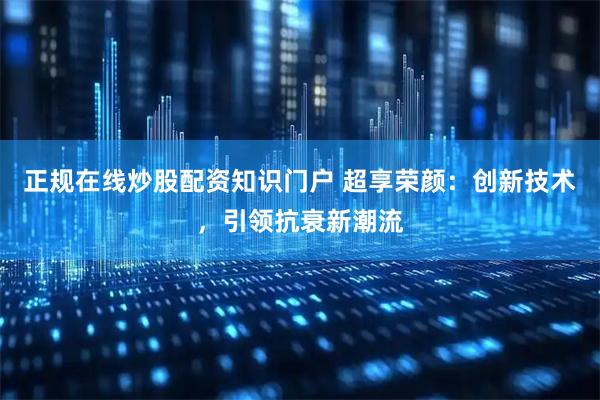 正规在线炒股配资知识门户 超享荣颜：创新技术，引领抗衰新潮流