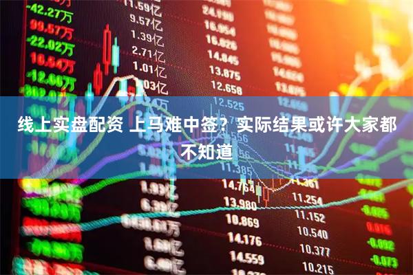 线上实盘配资 上马难中签？实际结果或许大家都不知道