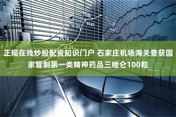 正规在线炒股配资知识门户 石家庄机场海关查获国家管制第一类精神药品三唑仑100粒