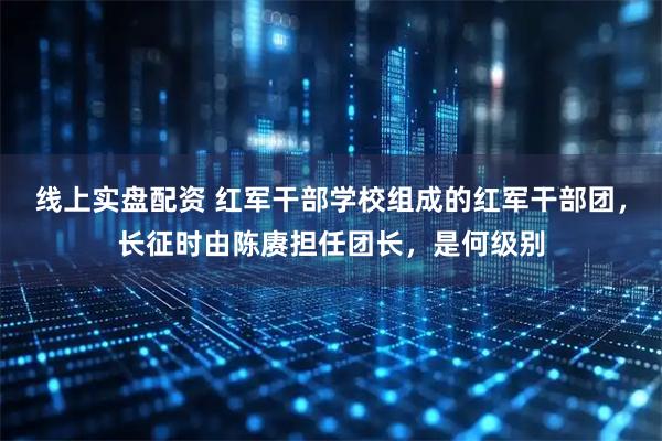 线上实盘配资 红军干部学校组成的红军干部团，长征时由陈赓担任团长，是何级别