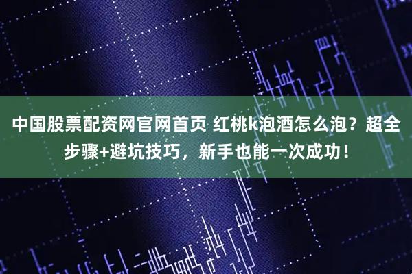 中国股票配资网官网首页 红桃k泡酒怎么泡？超全步骤+避坑技巧，新手也能一次成功！