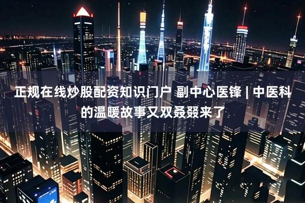 正规在线炒股配资知识门户 副中心医锋 | 中医科的温暖故事又双叒叕来了