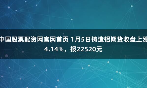 中国股票配资网官网首页 1月5日铸造铝期货收盘上涨4.14%，报22520元