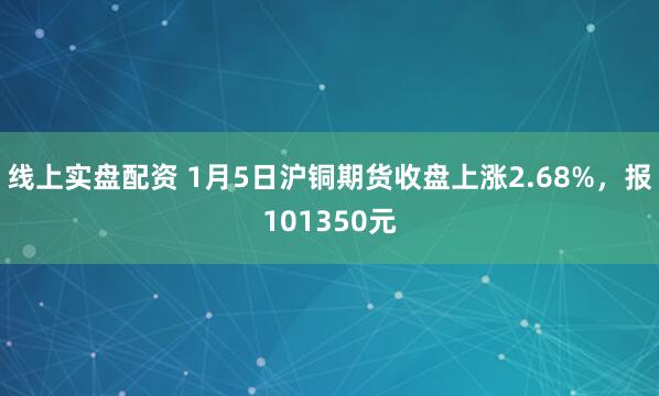 线上实盘配资 1月5日沪铜期货收盘上涨2.68%，报101350元