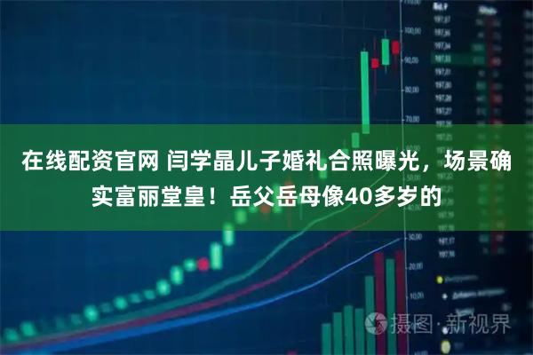 在线配资官网 闫学晶儿子婚礼合照曝光，场景确实富丽堂皇！岳父岳母像40多岁的