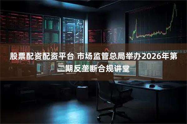 股票配资配资平台 市场监管总局举办2026年第二期反垄断合规讲堂