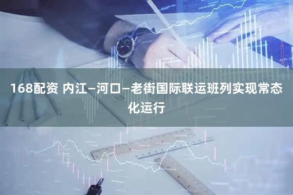 168配资 内江—河口—老街国际联运班列实现常态化运行